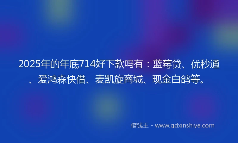 2025年的年底714好下款吗有：蓝莓贷、优秒通、爱鸿森快借、麦凯旋商城、现金白鸽等。