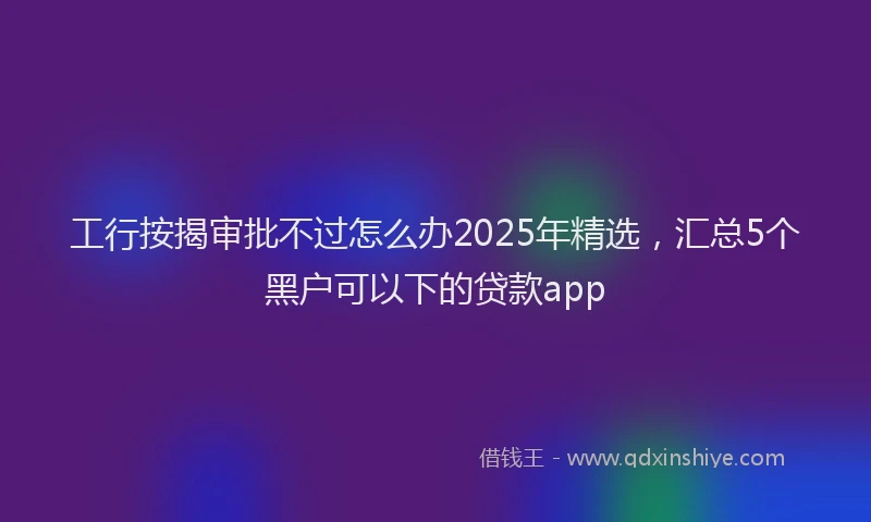 工行按揭审批不过怎么办2025年精选，汇总5个黑户可以下的贷款app