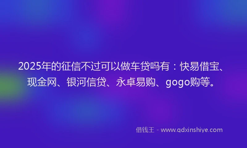 2025年的征信不过可以做车贷吗有：快易借宝、现金网、银河信贷、永卓易购、gogo购等。