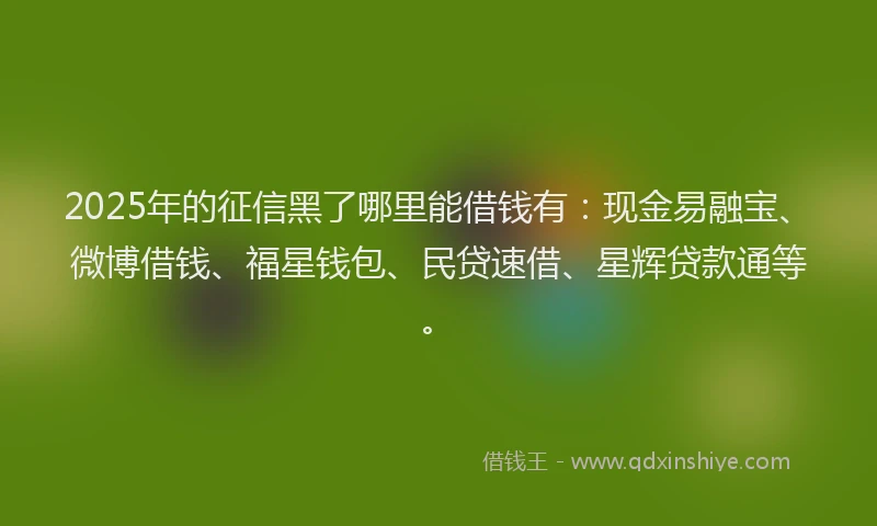2025年的征信黑了哪里能借钱有：现金易融宝、微博借钱、福星钱包、民贷速借、星辉贷款通等。