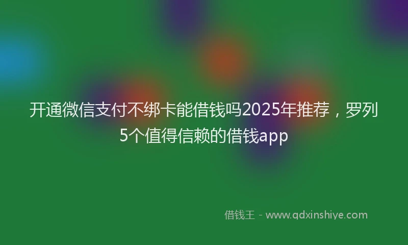 开通微信支付不绑卡能借钱吗2025年推荐，罗列5个值得信赖的借钱app