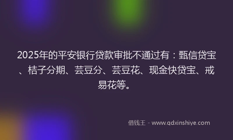 2025年的平安银行贷款审批不通过有：甄信贷宝、桔子分期、芸豆分、芸豆花、现金快贷宝、戒易花等。