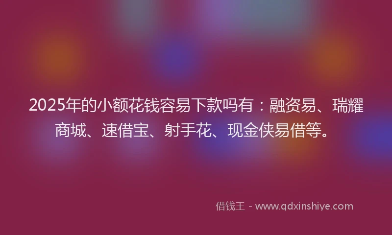 2025年的小额花钱容易下款吗有：融资易、瑞耀商城、速借宝、射手花、现金侠易借等。