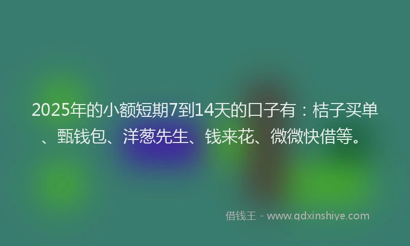 2025年的小额短期7到14天的口子有：桔子买单、甄钱包、洋葱先生、钱来花、微微快借等。