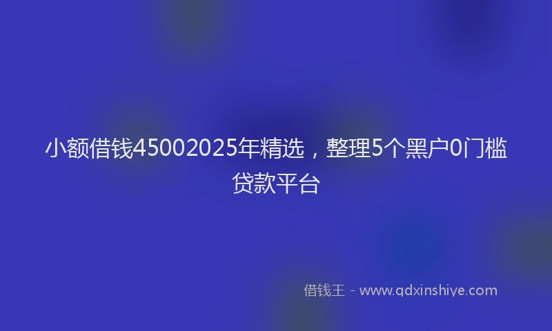 小额借钱45002025年精选，整理5个黑户0门槛贷款平台