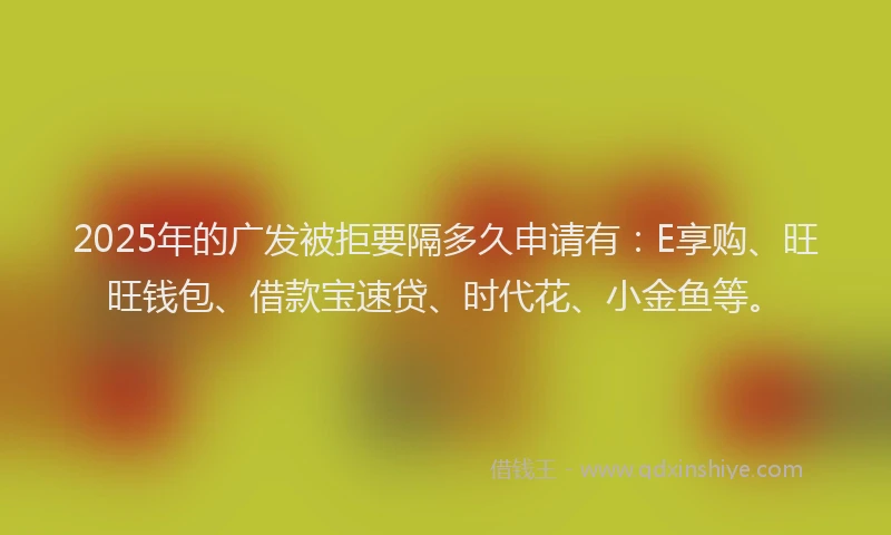 2025年的广发被拒要隔多久申请有：E享购、旺旺钱包、借款宝速贷、时代花、小金鱼等。