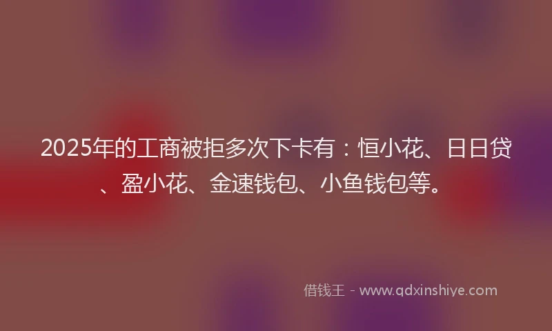 2025年的工商被拒多次下卡有：恒小花、日日贷、盈小花、金速钱包、小鱼钱包等。