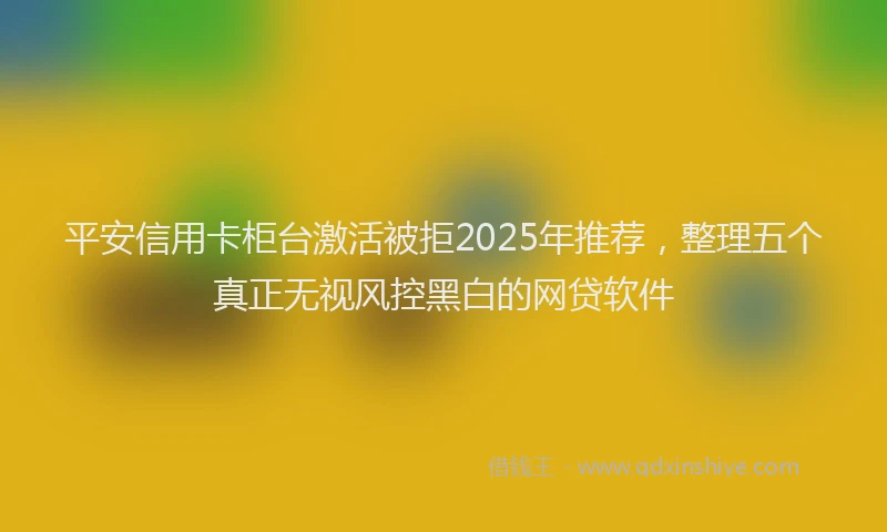 平安信用卡柜台激活被拒2025年推荐，整理五个真正无视风控黑白的网贷软件