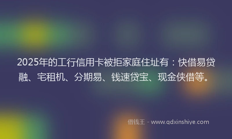 2025年的工行信用卡被拒家庭住址有：快借易贷融、宅租机、分期易、钱速贷宝、现金侠借等。