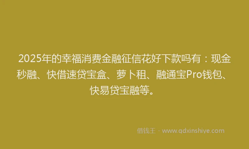 2025年的幸福消费金融征信花好下款吗有：现金秒融、快借速贷宝盒、萝卜租、融通宝Pro钱包、快易贷宝融等。