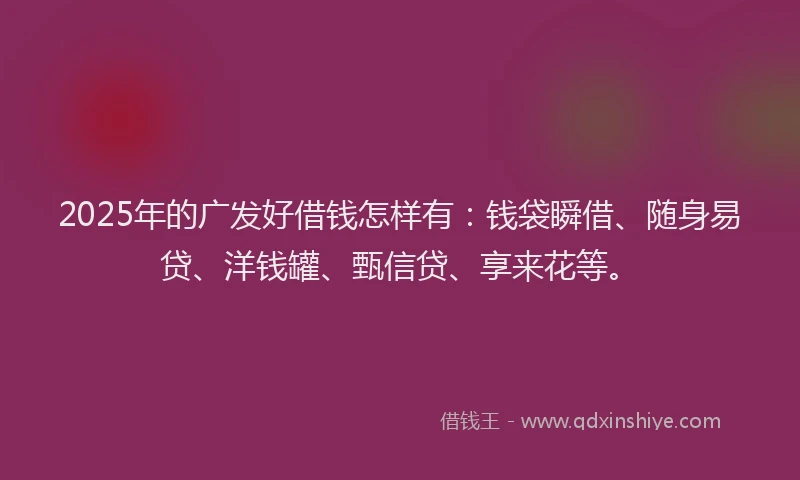 2025年的广发好借钱怎样有：钱袋瞬借、随身易贷、洋钱罐、甄信贷、享来花等。