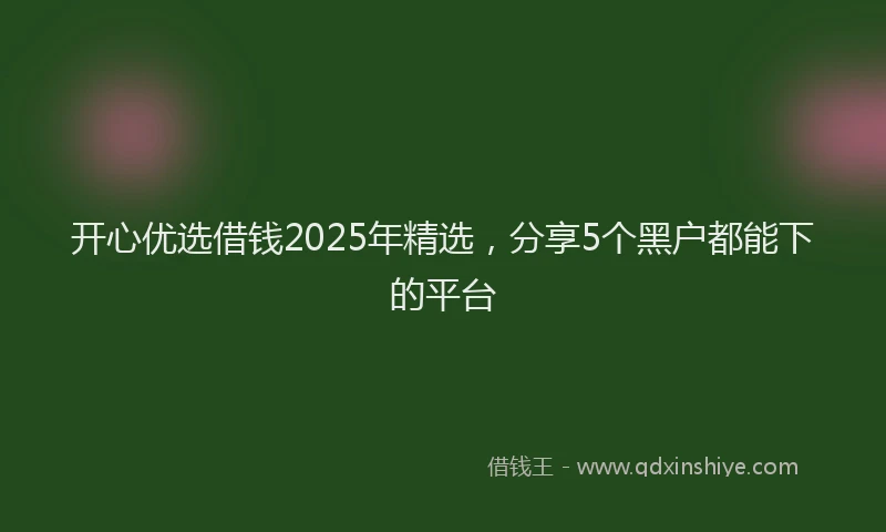 开心优选借钱2025年精选，分享5个黑户都能下的平台