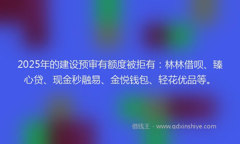 2025年的建设预审有额度被拒有：林林借呗、臻心贷、现金秒融易、金悦钱包、轻花优品等。