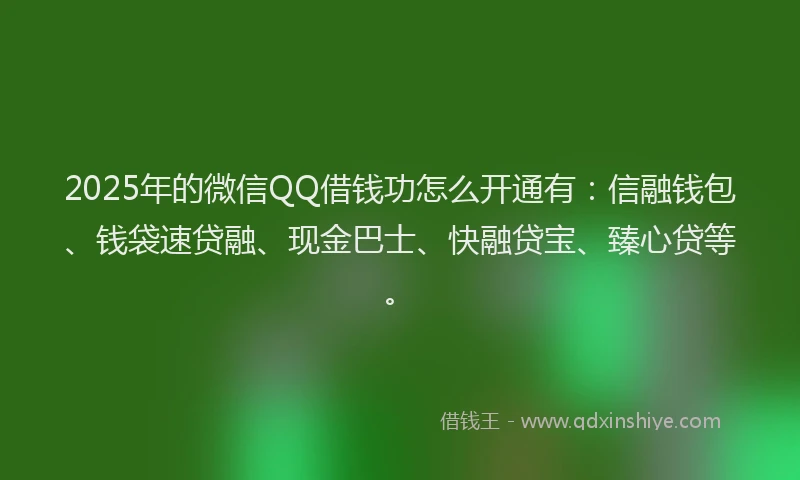 2025年的微信QQ借钱功怎么开通有：信融钱包、钱袋速贷融、现金巴士、快融贷宝、臻心贷等。