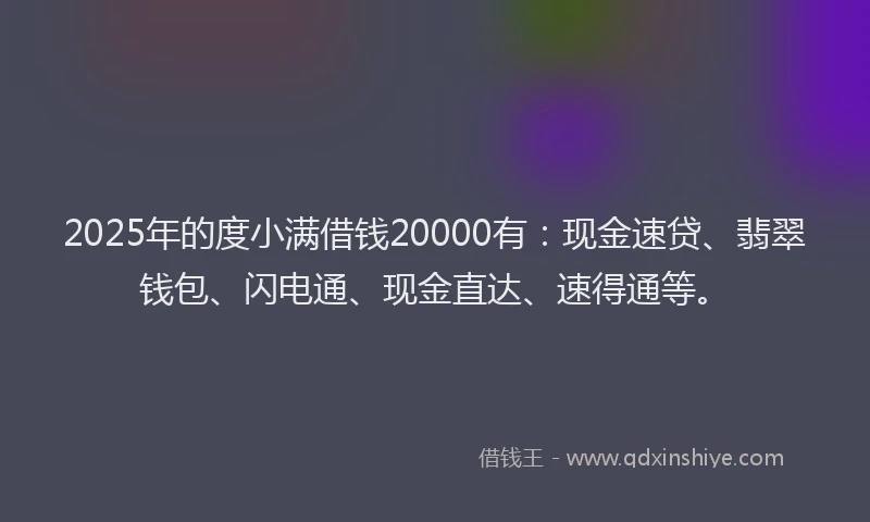 2025年的度小满借钱20000有：现金速贷、翡翠钱包、闪电通、现金直达、速得通等。