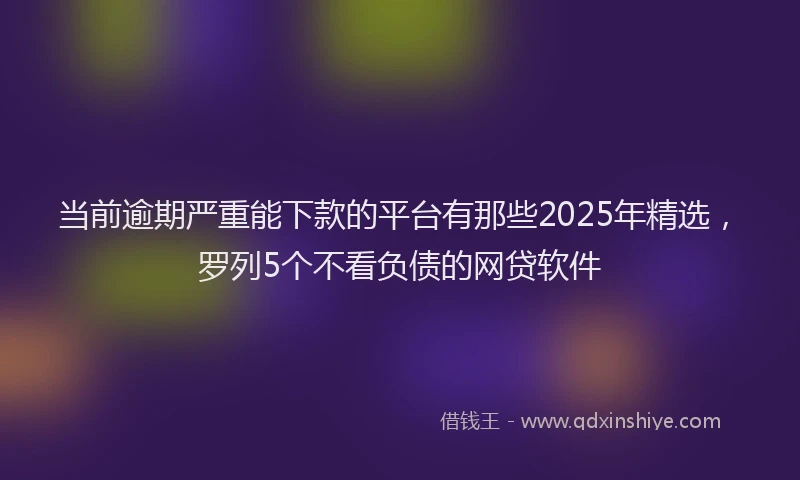 当前逾期严重能下款的平台有那些2025年精选，罗列5个不看负债的网贷软件