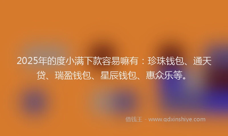 2025年的度小满下款容易嘛有：珍珠钱包、通天贷、瑞盈钱包、星辰钱包、惠众乐等。