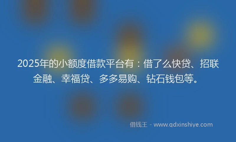 2025年的小额度借款平台有：借了么快贷、招联金融、幸福贷、多多易购、钻石钱包等。