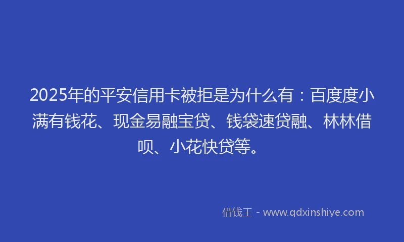 2025年的平安信用卡被拒是为什么有：百度度小满有钱花、现金易融宝贷、钱袋速贷融、林林借呗、小花快贷等。