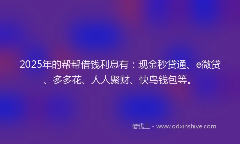 2025年的帮帮借钱利息有：现金秒贷通、e微贷、多多花、人人聚财、快鸟钱包等。