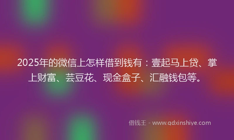 2025年的微信上怎样借到钱有：壹起马上贷、掌上财富、芸豆花、现金盒子、汇融钱包等。