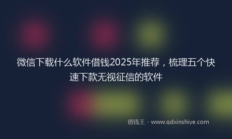 微信下载什么软件借钱2025年推荐，梳理五个快速下款无视征信的软件