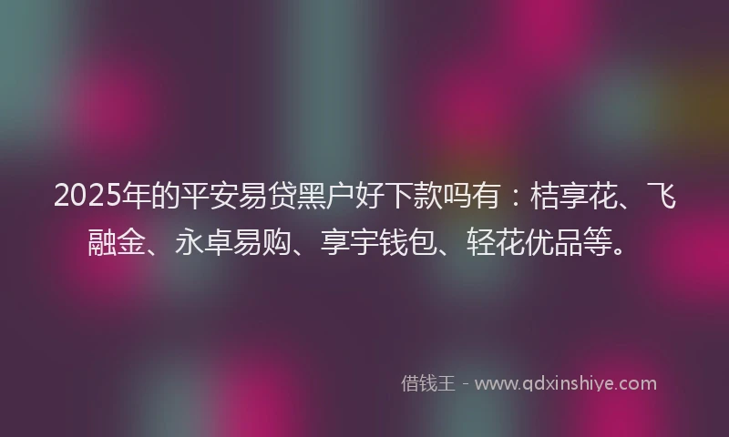 2025年的平安易贷黑户好下款吗有：桔享花、飞融金、永卓易购、享宇钱包、轻花优品等。