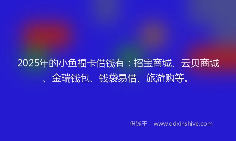 2025年的小鱼福卡借钱有：招宝商城、云贝商城、金瑞钱包、钱袋易借、旅游购等。