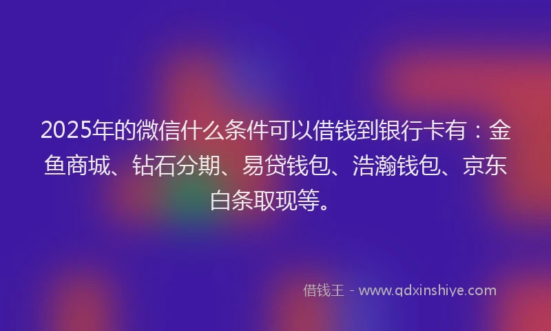 2025年的微信什么条件可以借钱到银行卡有：金鱼商城、钻石分期、易贷钱包、浩瀚钱包、京东白条取现等。