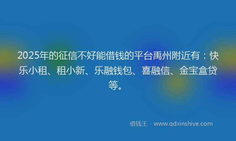 2025年的征信不好能借钱的平台禹州附近有：快乐小租、租小新、乐融钱包、喜融信、金宝盒贷等。