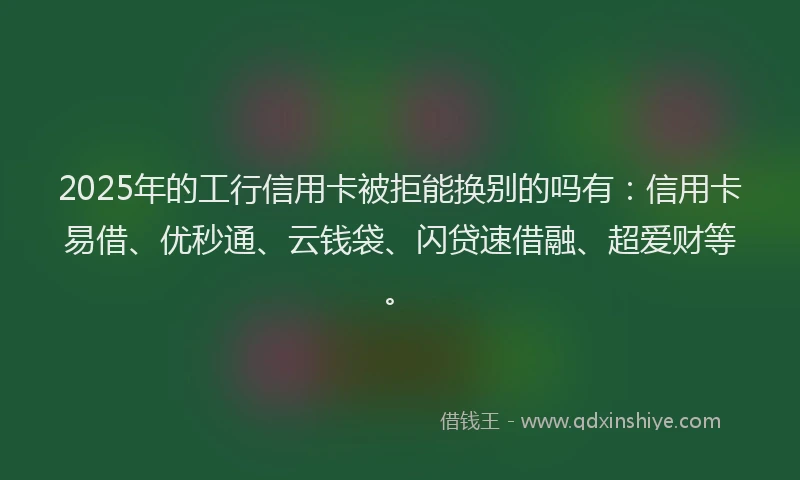 2025年的工行信用卡被拒能换别的吗有：信用卡易借、优秒通、云钱袋、闪贷速借融、超爱财等。