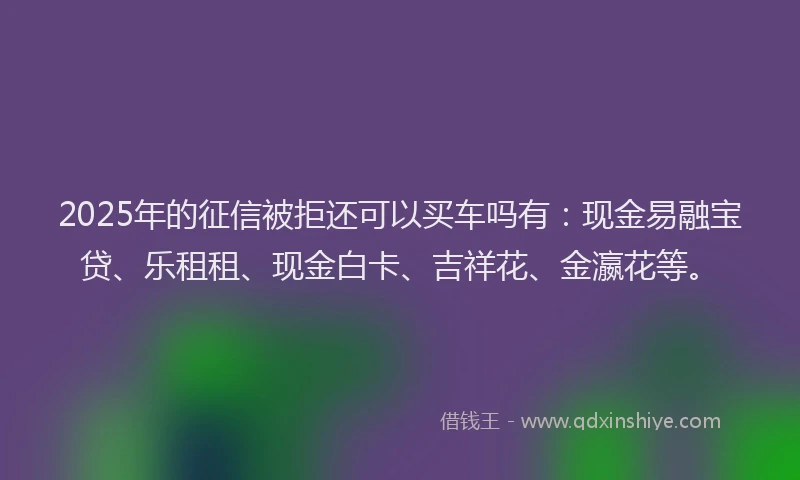 2025年的征信被拒还可以买车吗有：现金易融宝贷、乐租租、现金白卡、吉祥花、金瀛花等。
