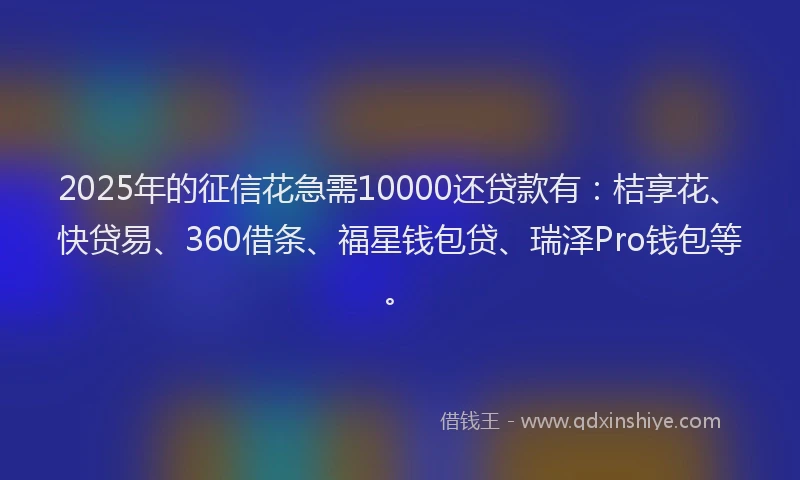 2025年的征信花急需10000还贷款有：桔享花、快贷易、360借条、福星钱包贷、瑞泽Pro钱包等。