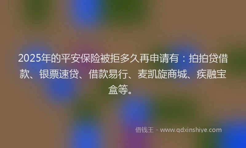 2025年的平安保险被拒多久再申请有：拍拍贷借款、银票速贷、借款易行、麦凯旋商城、疾融宝盒等。