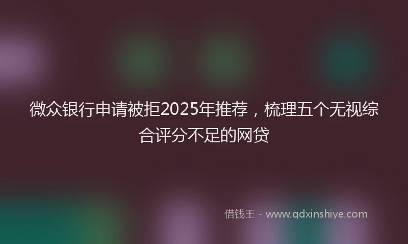 微众银行申请被拒2025年推荐，梳理五个无视综合评分不足的网贷