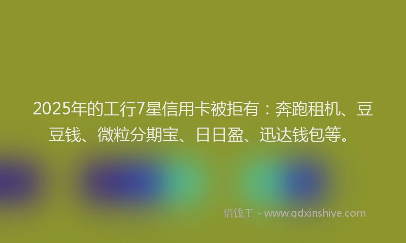 2025年的工行7星信用卡被拒有：奔跑租机、豆豆钱、微粒分期宝、日日盈、迅达钱包等。