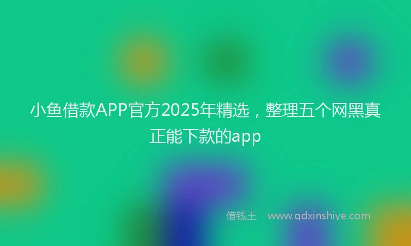 小鱼借款APP官方2025年精选，整理五个网黑真正能下款的app