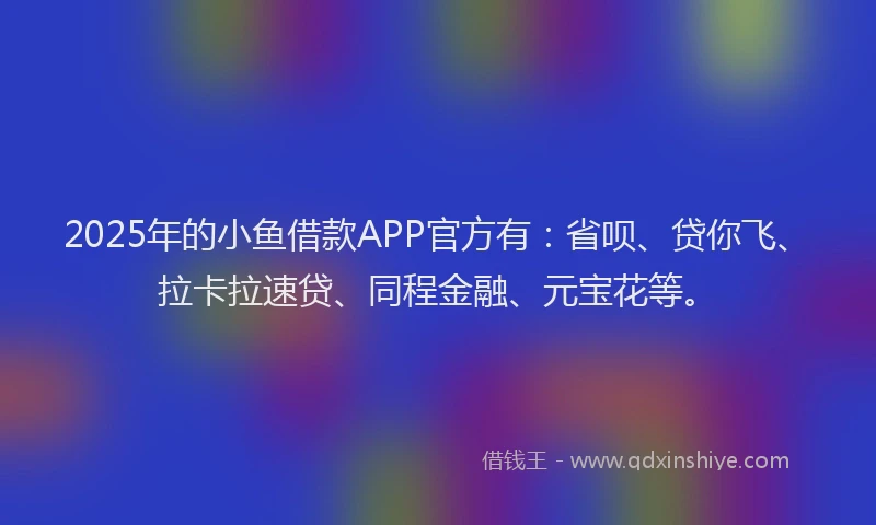 2025年的小鱼借款APP官方有：省呗、贷你飞、拉卡拉速贷、同程金融、元宝花等。