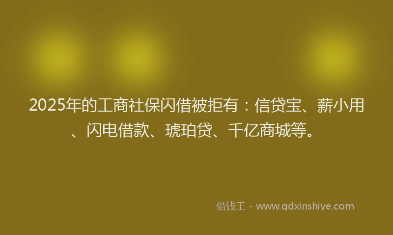 2025年的工商社保闪借被拒有：信贷宝、薪小用、闪电借款、琥珀贷、千亿商城等。