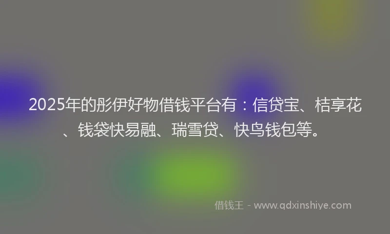 2025年的彤伊好物借钱平台有：信贷宝、桔享花、钱袋快易融、瑞雪贷、快鸟钱包等。