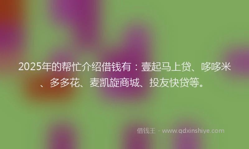 2025年的帮忙介绍借钱有：壹起马上贷、哆哆米、多多花、麦凯旋商城、投友快贷等。