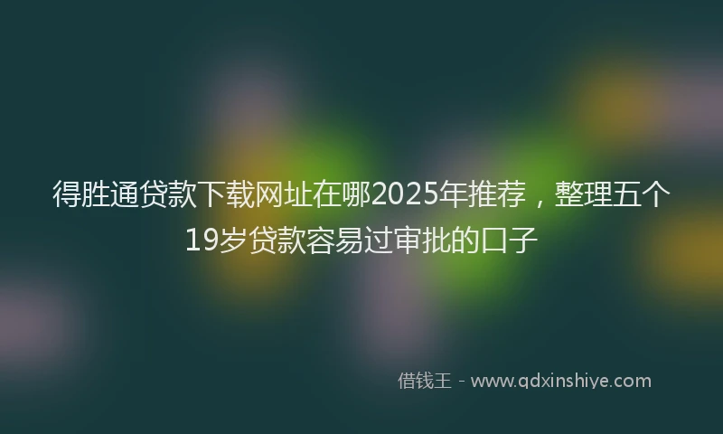 得胜通贷款下载网址在哪2025年推荐，整理五个19岁贷款容易过审批的口子