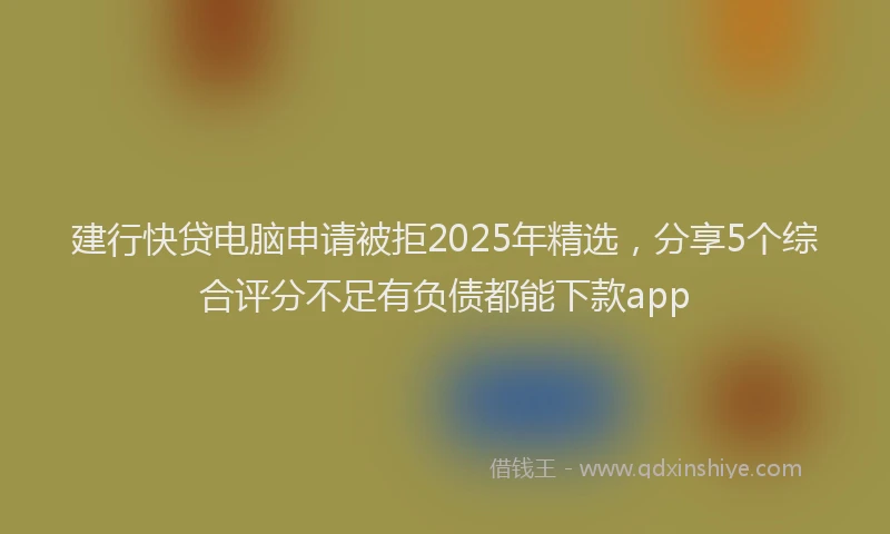 建行快贷电脑申请被拒2025年精选，分享5个综合评分不足有负债都能下款app