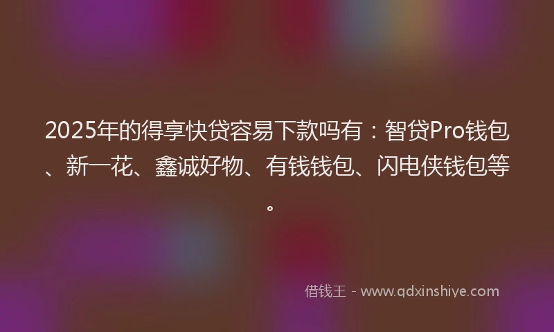 2025年的得享快贷容易下款吗有：智贷Pro钱包、新一花、鑫诚好物、有钱钱包、闪电侠钱包等。