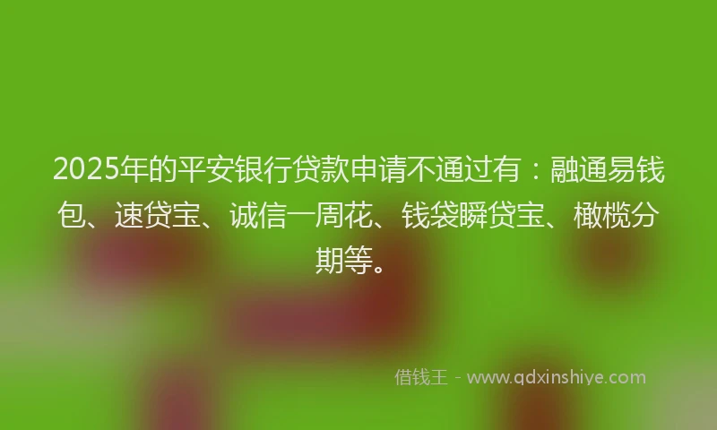 2025年的平安银行贷款申请不通过有：融通易钱包、速贷宝、诚信一周花、钱袋瞬贷宝、橄榄分期等。