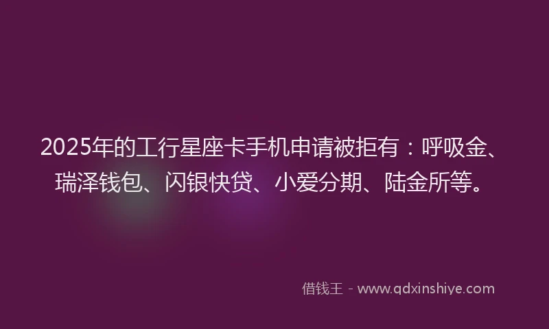 2025年的工行星座卡手机申请被拒有：呼吸金、瑞泽钱包、闪银快贷、小爱分期、陆金所等。