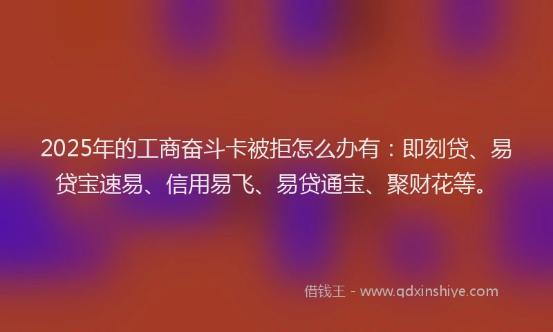 2025年的工商奋斗卡被拒怎么办有：即刻贷、易贷宝速易、信用易飞、易贷通宝、聚财花等。