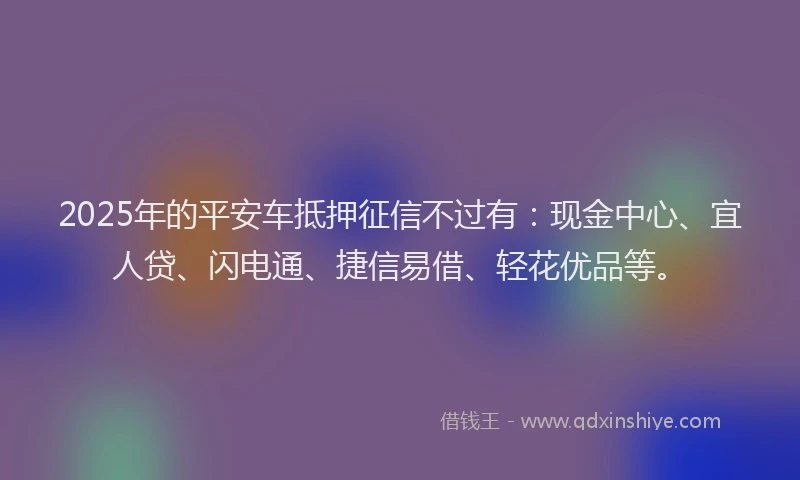 2025年的平安车抵押征信不过有：现金中心、宜人贷、闪电通、捷信易借、轻花优品等。