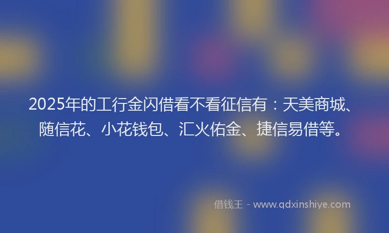 2025年的工行金闪借看不看征信有：天美商城、随信花、小花钱包、汇火佑金、捷信易借等。