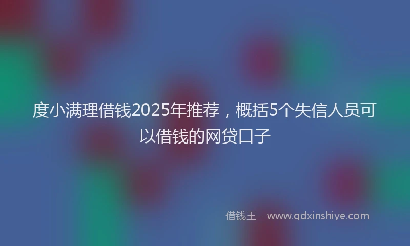度小满理借钱2025年推荐，概括5个失信人员可以借钱的网贷口子